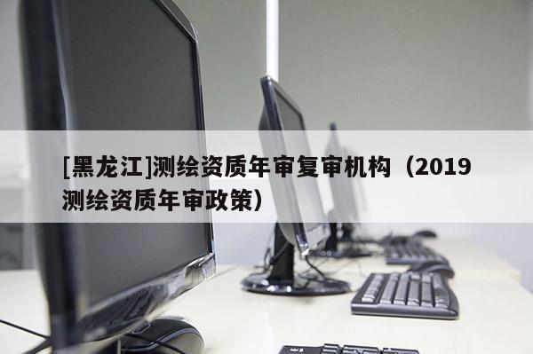 [黑龍江]測繪資質(zhì)年審復(fù)審機(jī)構(gòu)（2019測繪資質(zhì)年審政策）