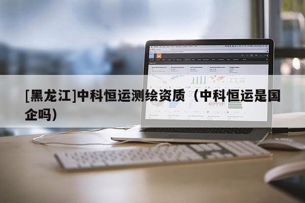 [黑龍江]中科恒運測繪資質（中科恒運是國企嗎）