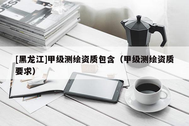 [黑龍江]甲級測繪資質(zhì)包含（甲級測繪資質(zhì)要求）