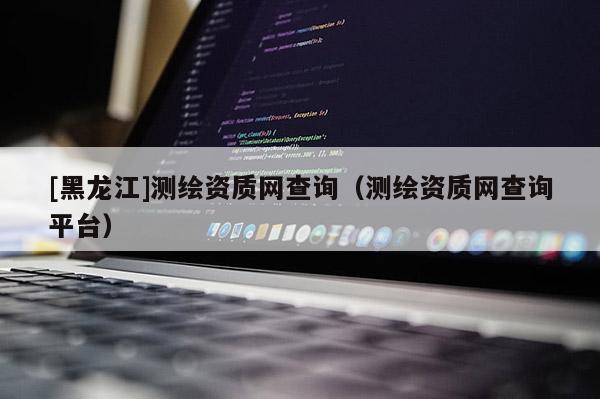 [黑龍江]測繪資質網查詢（測繪資質網查詢平臺）