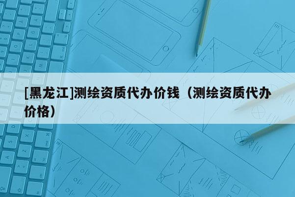 [黑龍江]測繪資質代辦價錢（測繪資質代辦價格）
