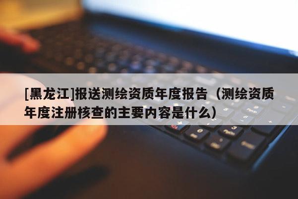 [黑龍江]報送測繪資質年度報告（測繪資質年度注冊核查的主要內容是什么）