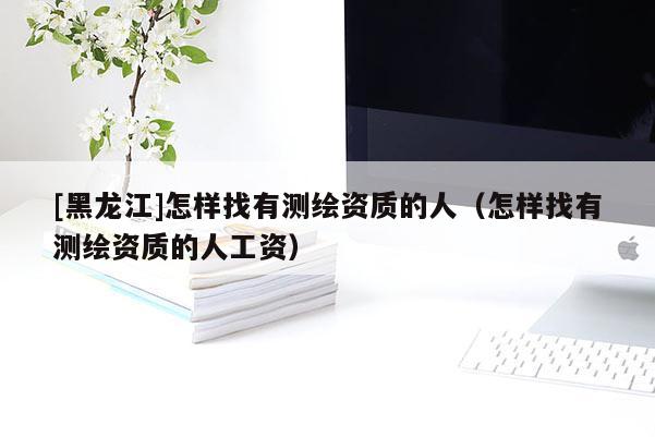 [黑龍江]怎樣找有測繪資質的人（怎樣找有測繪資質的人工資）