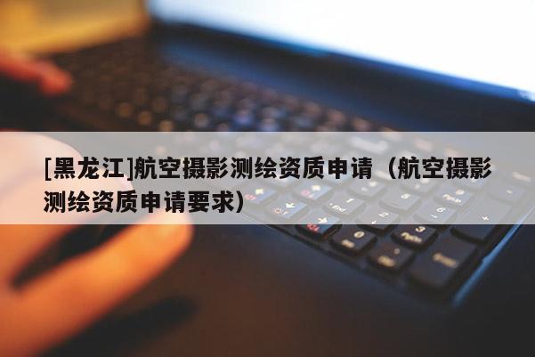 [黑龍江]航空攝影測繪資質申請（航空攝影測繪資質申請要求）