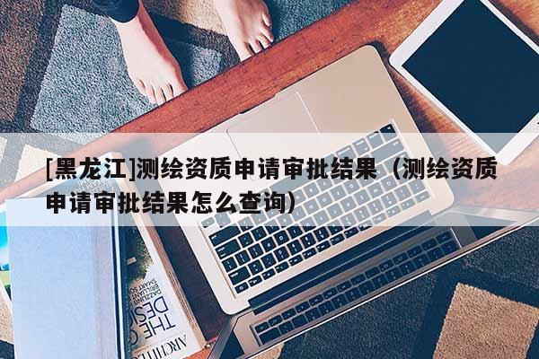 [黑龍江]測繪資質申請審批結果（測繪資質申請審批結果怎么查詢）