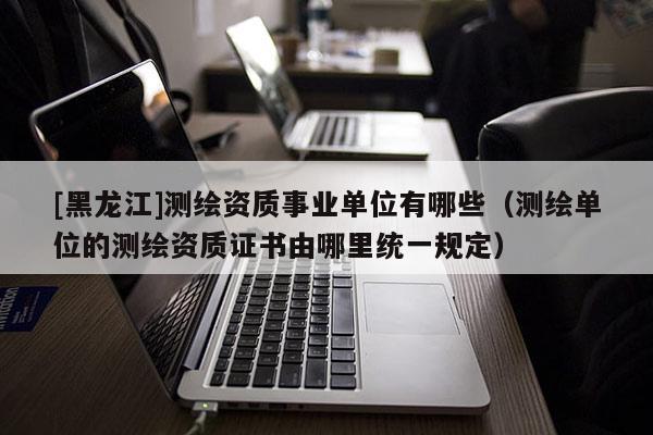 [黑龍江]測繪資質事業單位有哪些（測繪單位的測繪資質證書由哪里統一規定）