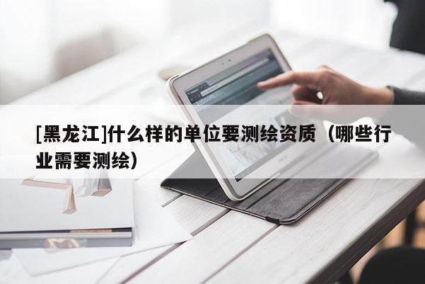 [黑龍江]什么樣的單位要測繪資質（哪些行業需要測繪）