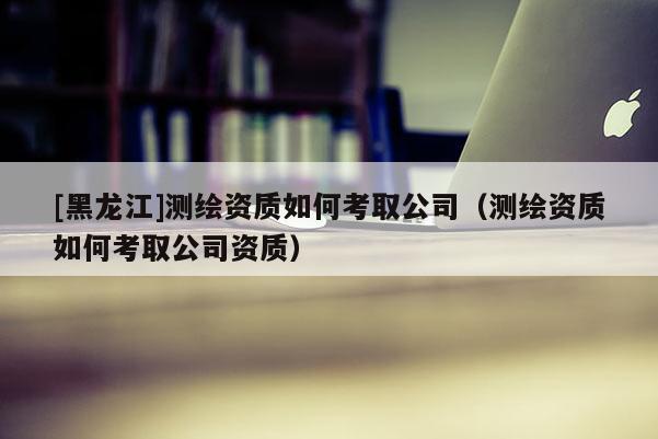 [黑龍江]測繪資質如何考取公司（測繪資質如何考取公司資質）