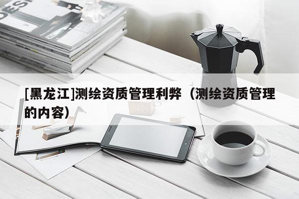 [黑龍江]測繪資質管理利弊（測繪資質管理的內容）