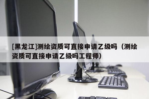 [黑龍江]測繪資質可直接申請乙級嗎（測繪資質可直接申請乙級嗎工程師）