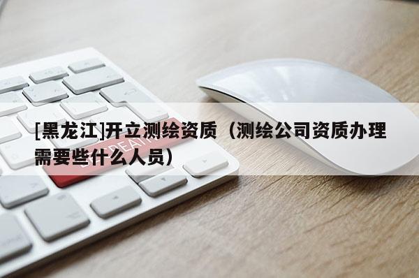 [黑龍江]開立測繪資質（測繪公司資質辦理需要些什么人員）