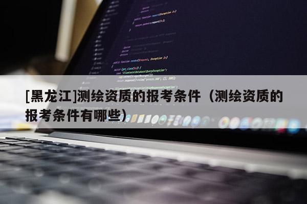 [黑龍江]測繪資質的報考條件（測繪資質的報考條件有哪些）