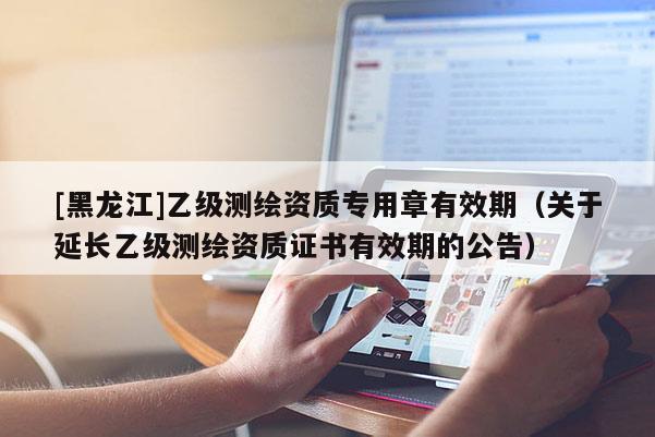 [黑龍江]乙級測繪資質專用章有效期（關于延長乙級測繪資質證書有效期的公告）