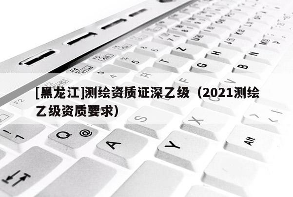 [黑龍江]測繪資質(zhì)證深乙級（2021測繪乙級資質(zhì)要求）