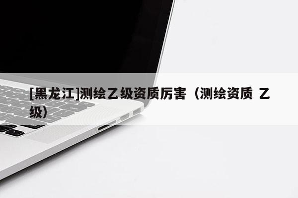 [黑龍江]測繪乙級(jí)資質(zhì)厲害（測繪資質(zhì) 乙級(jí)）