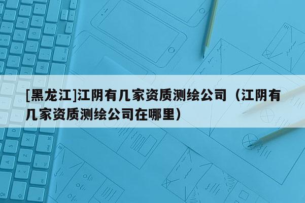 [黑龍江]江陰有幾家資質測繪公司（江陰有幾家資質測繪公司在哪里）