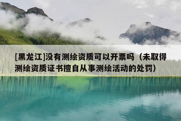 [黑龍江]沒有測繪資質可以開票嗎（未取得測繪資質證書擅自從事測繪活動的處罰）