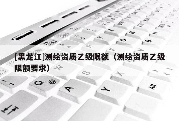 [黑龍江]測繪資質乙級限額（測繪資質乙級限額要求）
