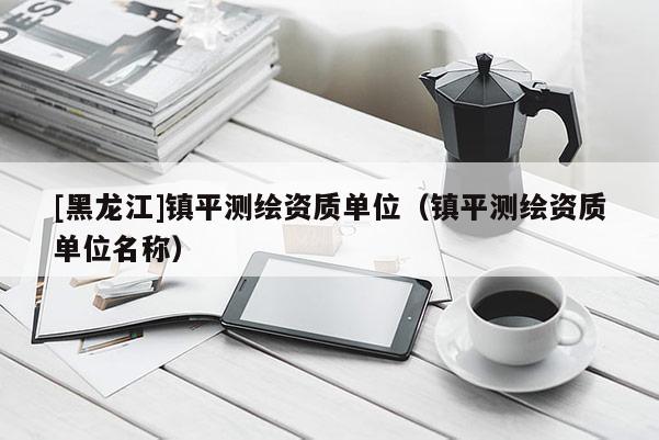 [黑龍江]鎮平測繪資質單位（鎮平測繪資質單位名稱）