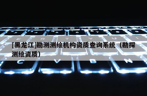 [黑龍江]勘測測繪機(jī)構(gòu)資質(zhì)查詢系統(tǒng)（勘探測繪資質(zhì)）