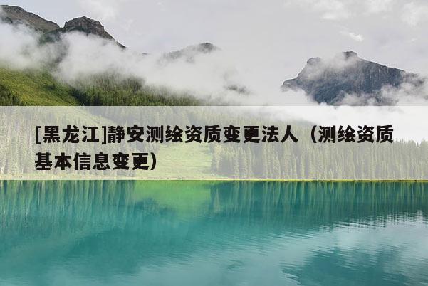 [黑龍江]靜安測(cè)繪資質(zhì)變更法人（測(cè)繪資質(zhì)基本信息變更）