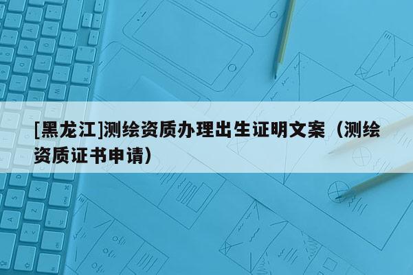 [黑龍江]測(cè)繪資質(zhì)辦理出生證明文案（測(cè)繪資質(zhì)證書(shū)申請(qǐng)）
