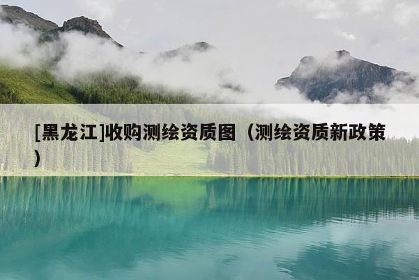 [黑龍江]收購測繪資質圖（測繪資質新政策）