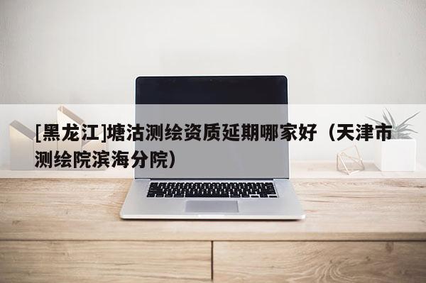 [黑龍江]塘沽測繪資質延期哪家好（天津市測繪院濱海分院）