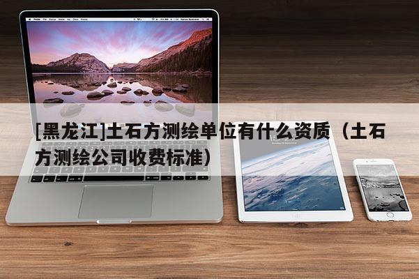 [黑龍江]土石方測繪單位有什么資質（土石方測繪公司收費標準）