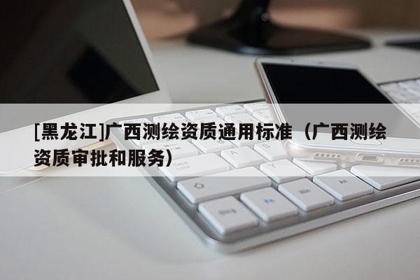 [黑龍江]廣西測繪資質通用標準（廣西測繪資質審批和服務）