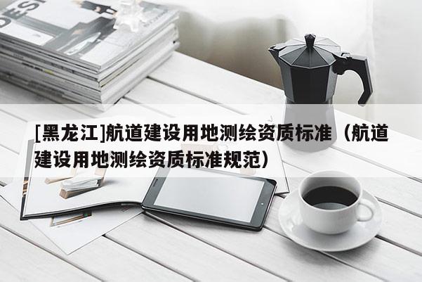 [黑龍江]航道建設(shè)用地測繪資質(zhì)標(biāo)準(zhǔn)（航道建設(shè)用地測繪資質(zhì)標(biāo)準(zhǔn)規(guī)范）