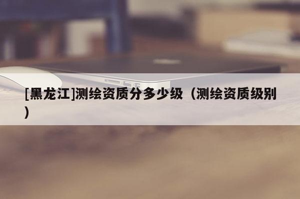 [黑龍江]測繪資質分多少級（測繪資質級別）