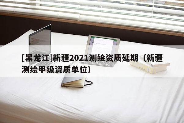 [黑龍江]新疆2021測(cè)繪資質(zhì)延期（新疆測(cè)繪甲級(jí)資質(zhì)單位）