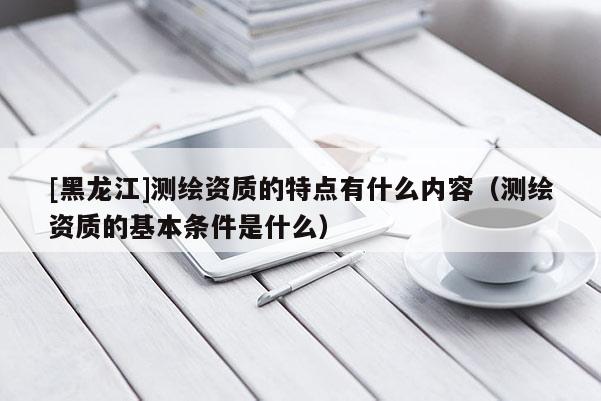 [黑龍江]測(cè)繪資質(zhì)的特點(diǎn)有什么內(nèi)容（測(cè)繪資質(zhì)的基本條件是什么）
