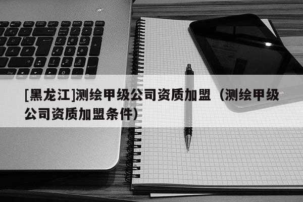 [黑龍江]測繪甲級公司資質加盟（測繪甲級公司資質加盟條件）
