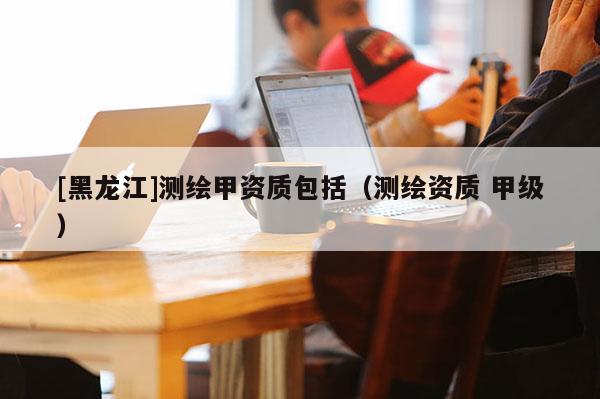 [黑龍江]測繪甲資質包括（測繪資質 甲級）