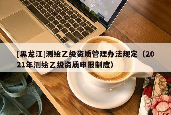 [黑龍江]測繪乙級資質管理辦法規定（2021年測繪乙級資質申報制度）