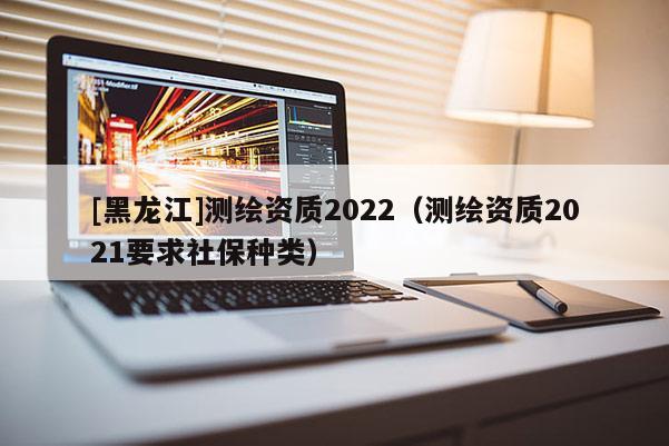 [黑龍江]測繪資質(zhì)2022（測繪資質(zhì)2021要求社保種類）