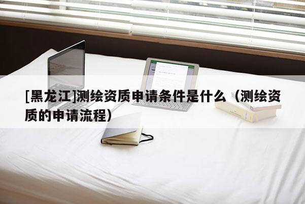 [黑龍江]測(cè)繪資質(zhì)申請(qǐng)條件是什么（測(cè)繪資質(zhì)的申請(qǐng)流程）