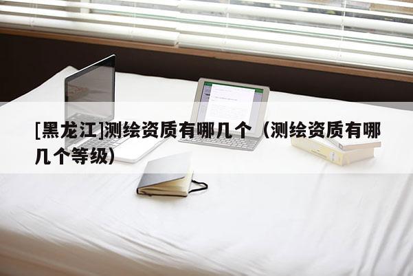 [黑龍江]測繪資質有哪幾個（測繪資質有哪幾個等級）