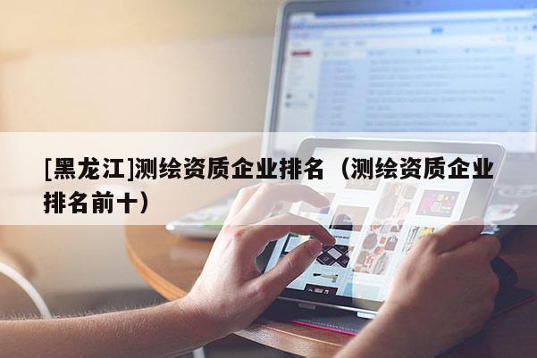 [黑龍江]測繪資質企業排名（測繪資質企業排名前十）