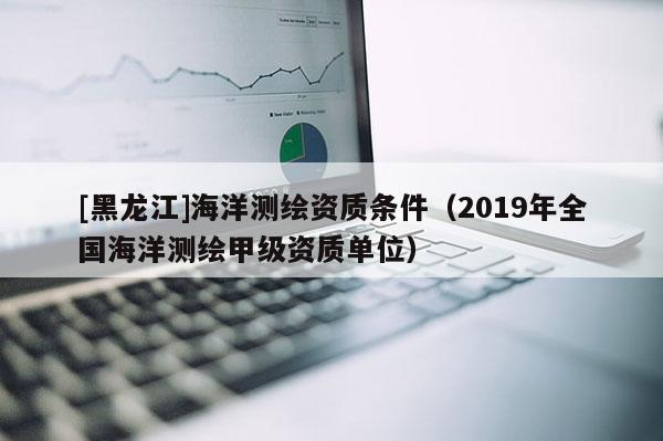 [黑龍江]海洋測繪資質條件（2019年全國海洋測繪甲級資質單位）