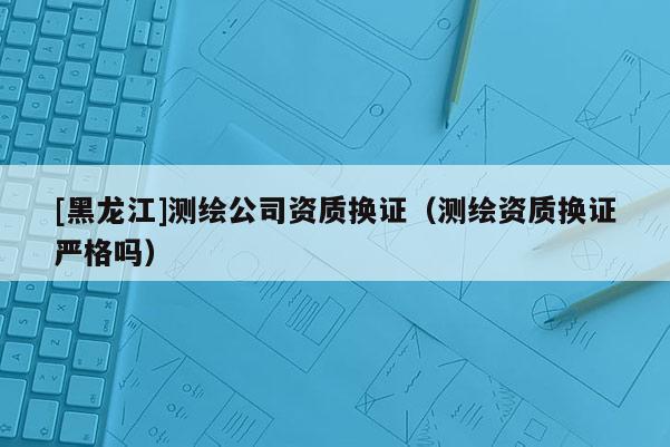 [黑龍江]測繪公司資質(zhì)換證（測繪資質(zhì)換證嚴(yán)格嗎）