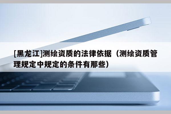 [黑龍江]測繪資質的法律依據（測繪資質管理規定中規定的條件有那些）