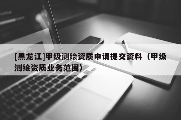 [黑龍江]甲級測繪資質申請提交資料（甲級測繪資質業務范圍）