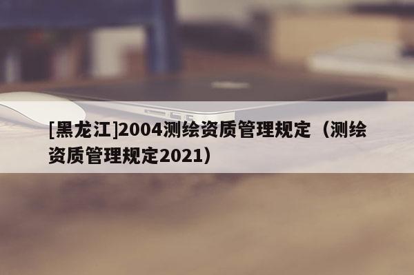 [黑龍江]2004測繪資質管理規定（測繪資質管理規定2021）