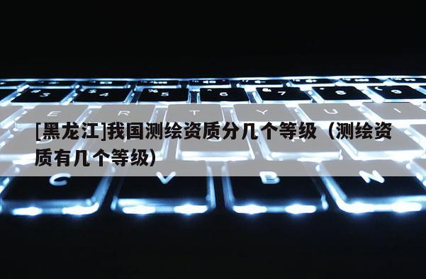 [黑龍江]我國測繪資質分幾個等級（測繪資質有幾個等級）