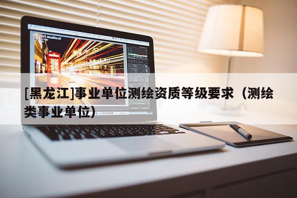 [黑龍江]事業(yè)單位測繪資質(zhì)等級要求（測繪類事業(yè)單位）