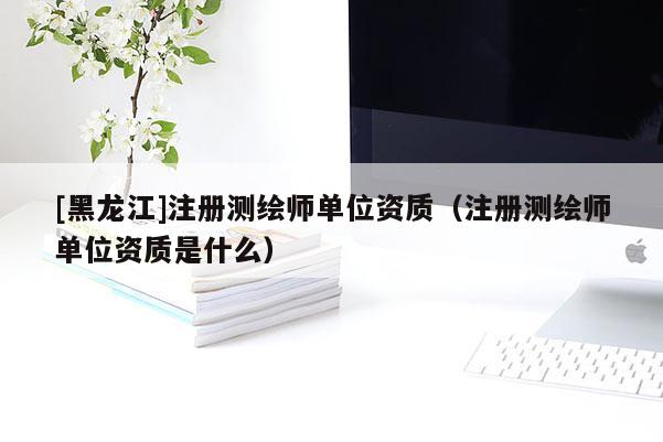 [黑龍江]注冊(cè)測(cè)繪師單位資質(zhì)（注冊(cè)測(cè)繪師單位資質(zhì)是什么）