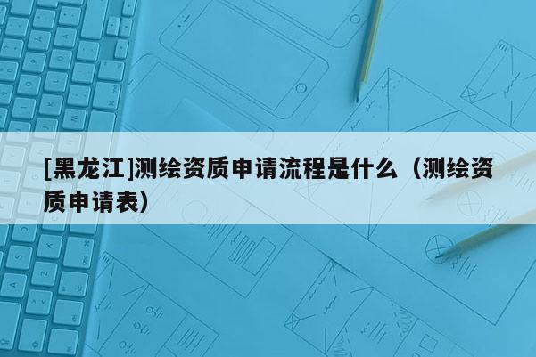 [黑龍江]測繪資質申請流程是什么（測繪資質申請表）
